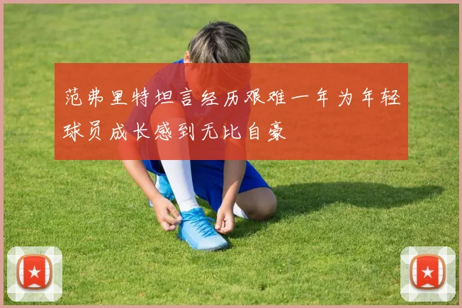 范弗里特坦言经历艰难一年为年轻球员成长感到无比自豪