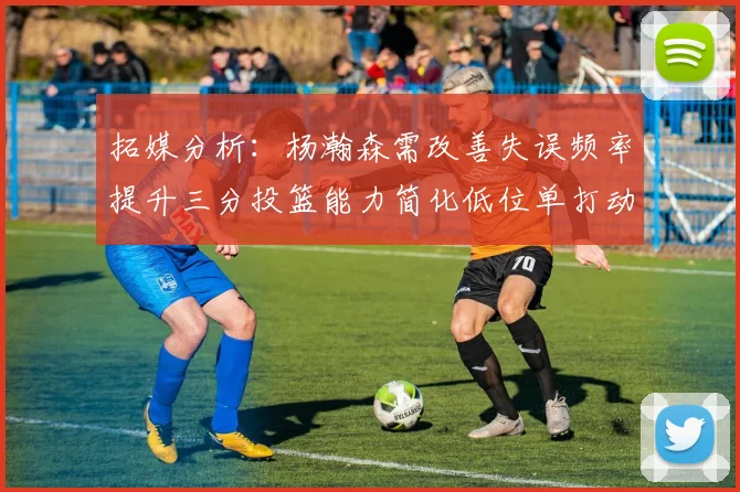 拓媒分析：杨瀚森需改善失误频率提升三分投篮能力简化低位单打动作
