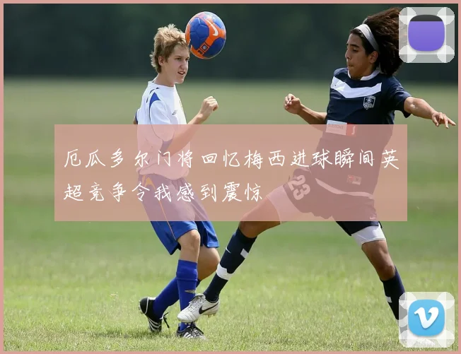 厄瓜多尔门将回忆梅西进球瞬间英超竞争令我感到震惊