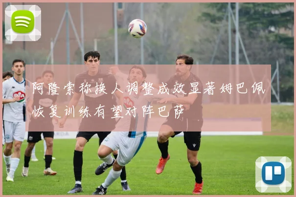 阿隆索称换人调整成效显著姆巴佩恢复训练有望对阵巴萨