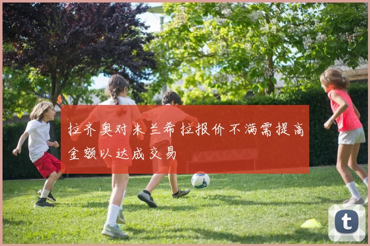 拉齐奥对米兰希拉报价不满需提高金额以达成交易