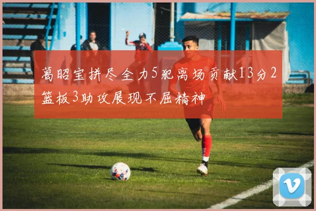 葛昭宝拼尽全力5犯离场贡献13分2篮板3助攻展现不屈精神