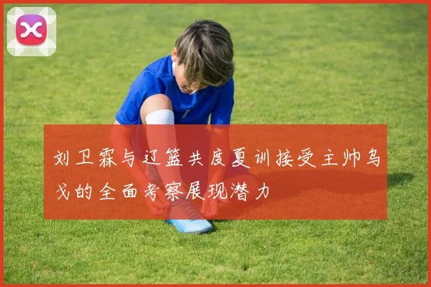 刘卫霖与辽篮共度夏训接受主帅乌戈的全面考察展现潜力