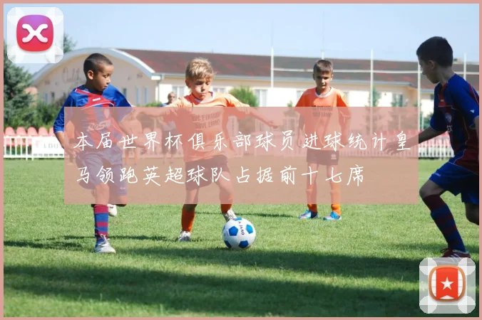 本届世界杯俱乐部球员进球统计皇马领跑英超球队占据前十七席
