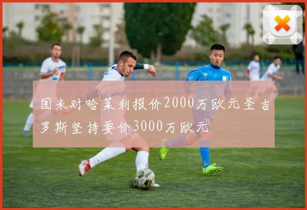 国米对哈莱利报价2000万欧元圣吉罗斯坚持要价3000万欧元