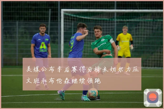 美媒公布季后赛得分榜米切尔力压文班和布伦森继续领跑
