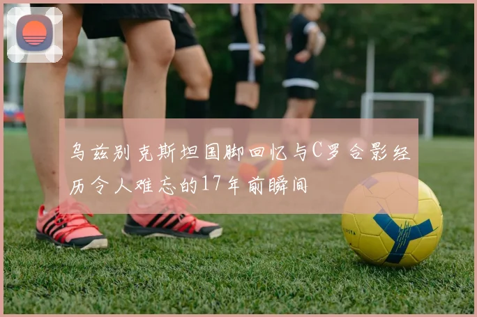 乌兹别克斯坦国脚回忆与C罗合影经历令人难忘的17年前瞬间
