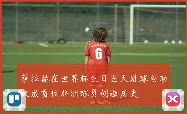 萨拉赫在世界杯生日当天进球或助攻成首位非洲球员创造历史