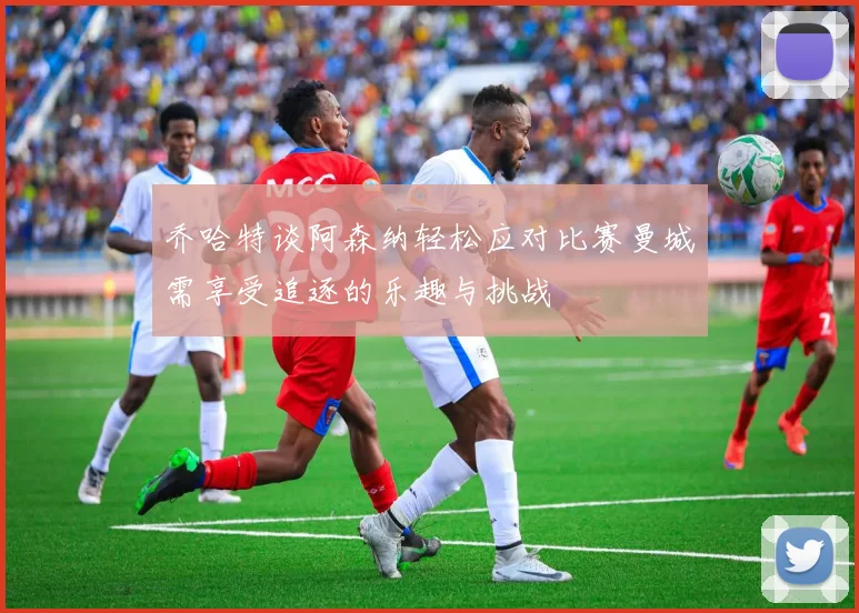 乔哈特谈阿森纳轻松应对比赛曼城需享受追逐的乐趣与挑战