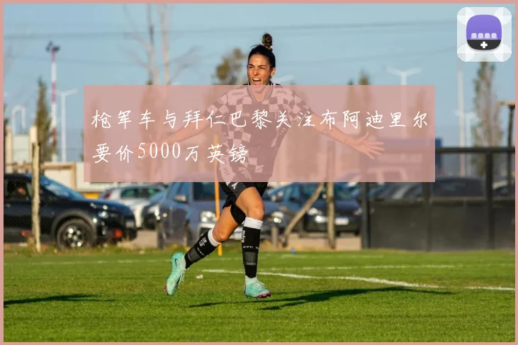 枪军车与拜仁巴黎关注布阿迪里尔要价5000万英镑