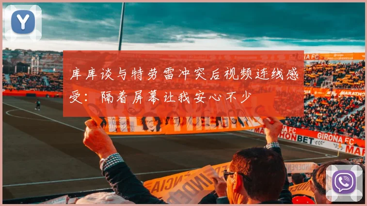 库库谈与特劳雷冲突后视频连线感受：隔着屏幕让我安心不少
