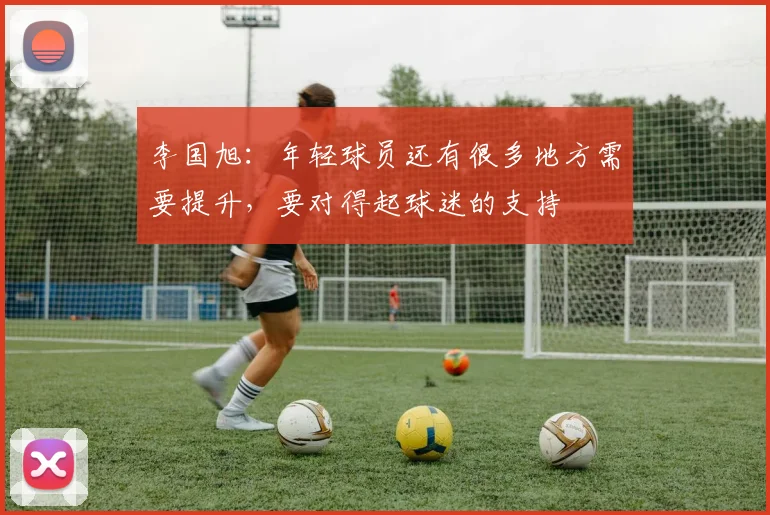 李国旭：年轻球员还有很多地方需要提升，要对得起球迷的支持