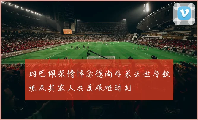 姆巴佩深情悼念德尚母亲去世与教练及其家人共度艰难时刻