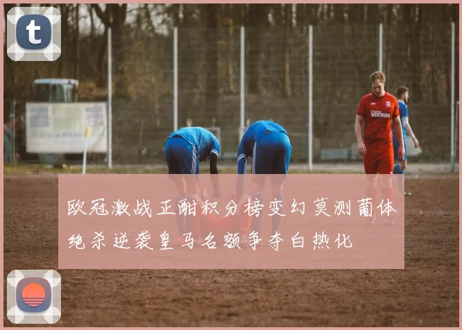 欧冠激战正酣积分榜变幻莫测葡体绝杀逆袭皇马名额争夺白热化