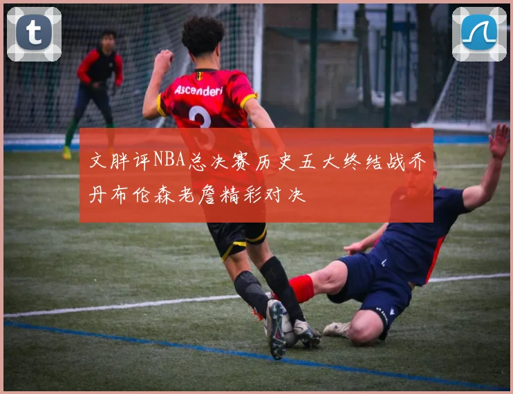文胖评NBA总决赛历史五大终结战乔丹布伦森老詹精彩对决