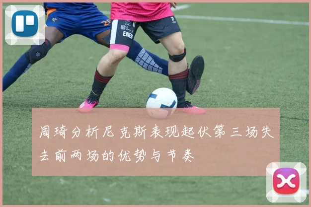 周琦分析尼克斯表现起伏第三场失去前两场的优势与节奏