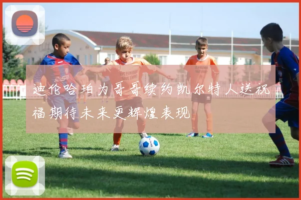 迪伦哈珀为哥哥续约凯尔特人送祝福期待未来更辉煌表现