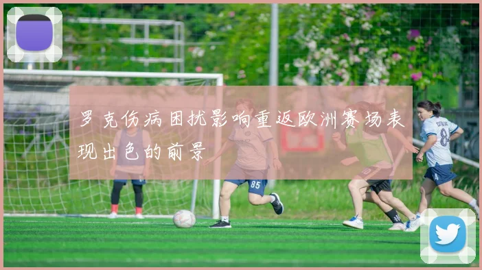 罗克伤病困扰影响重返欧洲赛场表现出色的前景
