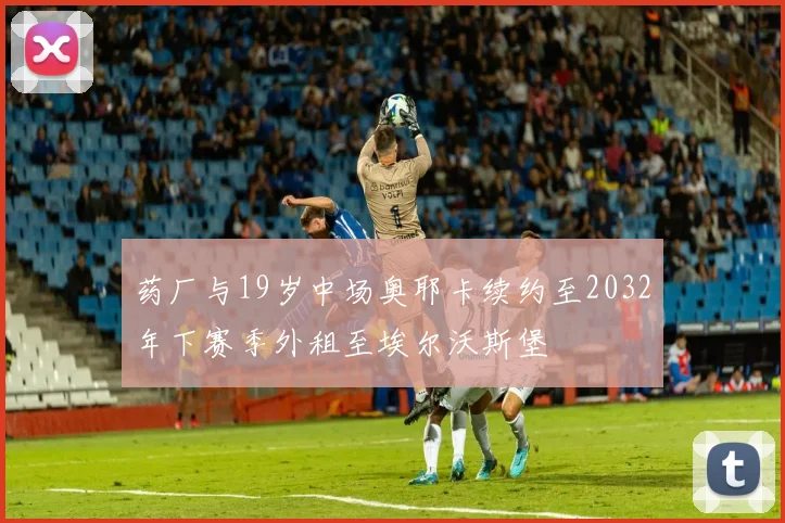 药厂与19岁中场奥耶卡续约至2032年下赛季外租至埃尔沃斯堡