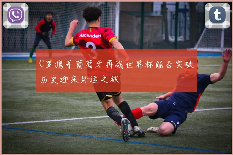 C罗携手葡萄牙再战世界杯能否突破历史迎来好运之旅